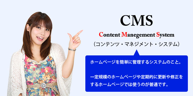 CMSとはContent Manegement System（コンテンツ・マネジメント・システム）の略称で、ホームページを簡単に管理するためのシステムのこと。一定規模のホームページや定期的に更新や修正をするホームページでは使うのが普通です。